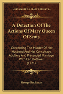 A Detection Of The Actions Of Mary Queen Of Scots: Concerning The Murder Of Her Husband And Her Conspiracy, Adultery And Pretended Marriage With Earl Bothwel (1721)