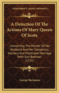 A Detection of the Actions of Mary Queen of Scots: Concerning the Murder of Her Husband, and Her Conspiracy, Adultery, and Pretended Marriage with Earl Bothwel: And a Defense of the True Lords, Maintainers of the King's Majesty's Action and Authority