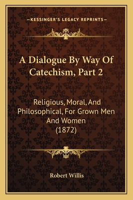 A Dialogue By Way Of Catechism, Part 2: Religious, Moral, And Philosophical, For Grown Men And Women (1872) - Willis, Robert