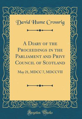 A Diary of the Proceedings in the Parliament and Privy Council of Scotland: May 21, MDCC 7, MDCCVII (Classic Reprint) - Crossrig, David Hume