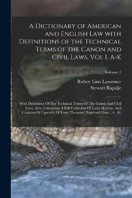 A Dictionary of American and English Law with Definitions of the Technical Terms of the Canon and Civil Laws, Vol I, A-K: With Definitions Of The Technical Terms Of The Canon And Civil Laws. Also, Containing A Full Collection Of Latin Maxims, And... - Rapalje, Stewart, and Lawrence, Robert Linn