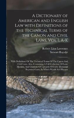 A Dictionary of American and English Law with Definitions of the Technical Terms of the Canon and Civil Laws, Vol I, A-K: With Definitions Of The Technical Terms Of The Canon And Civil Laws. Also, Containing A Full Collection Of Latin Maxims, And... - Rapalje, Stewart, and Robert Linn Lawrence (Creator)