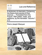 A Dictionary of Chemistry. Containing the Theory and Practice of That Science; ... Translated from the French. with Plates, Notes, and Additions, by the Translator. Volume 1 of 2