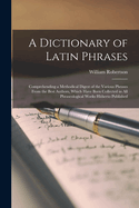 A Dictionary of Latin Phrases: Comprehending a Methodical Digest of the Various Phrases from the Best Authors, Which Have Been Collected in All Phraseological Works Hitherto Published
