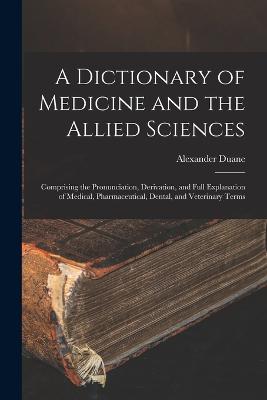 A Dictionary of Medicine and the Allied Sciences: Comprising the Pronunciation, Derivation, and Full Explanation of Medical, Pharmaceutical, Dental, and Veterinary Terms - Duane, Alexander