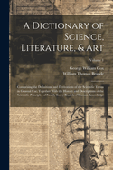 A Dictionary of Science, Literature, & Art: Comprising the Definitions and Derivations of the Scientific Terms in General Use, Together With the History and Descriptions of the Scientific Principles of Nearly Every Branch of Human Knowledge; Volume 1