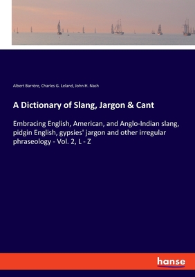 A Dictionary of Slang, Jargon & Cant: Embracing English, American, and Anglo-Indian slang, pidgin English, gypsies' jargon and other irregular phraseology - Vol. 2, L - Z - Leland, Charles G, and Barrere, Albert, and Nash, John H