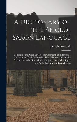 A Dictionary of the Anglo-Saxon Language: Containing the Accentuation - the Grammatical Inflections - the Irregular Words Referred to Their Themes - the Parallel Terms, From the Other Gothic Languages - the Meaning of the Anglo-Saxon in English and Latin - Bosworth, Joseph