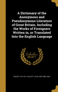 A Dictionary of the Anonymous and Pseudonymous Literature of Great Britain. Including the Works of Foreigners Written in, or Translated Into the English Language