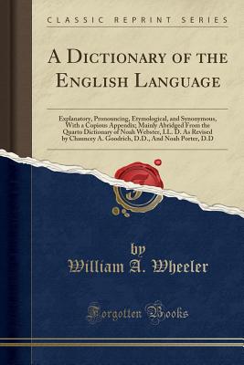A Dictionary of the English Language: Explanatory, Pronouncing, Etymological, and Synonymous, with a Copious Appendix; Mainly Abridged from the Quarto Dictionary of Noah Webster, LL. D. as Revised by Chauncey A. Goodrich, D.D., and Noah Porter, D.D - Wheeler, William a