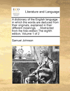A dictionary of the English language: in which the words are deduced from their originals, explained in their different meanings, ... Abstracted from the folio edition The eighth edition. Volume 1 of 2