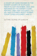 A Digest of Cases Decided in the Sheriff Courts of Scotland Prior to 31st December, 1904, and Reported in the Sheriff Court Reports, 1885-1904 (Volumes 1 to 20), and Guthrie's Select Sheriff Court Cases (Volumes 1 and 2)