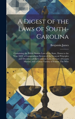 A Digest of the Laws of South-Carolina: Containing the Public Statute Law of the State, Down to the Year 1822; a Compendious System of the General Principles and Doctrines of the Common Law, the Law of Courts Martial, and a Great Variety of Forms: The Who - James, Benjamin