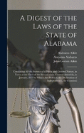 A Digest of the Laws of the State of Alabama: Containing All the Statutes of a Public and General Nature, in Force at the Close of the Session of the General Assembly, in January, 1833 to Which Are Prefixed, the Declaration of Independence, the Constituti