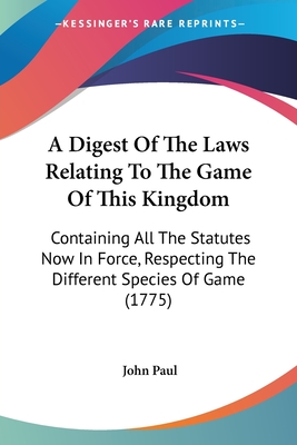 A Digest Of The Laws Relating To The Game Of This Kingdom: Containing All The Statutes Now In Force, Respecting The Different Species Of Game (1775) - Paul, John