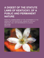 A Digest of the Statute Laws of Kentucky, of a Public and Permanent Nature: From the Commencement of the Government to the Session of the Legislature, Ending on the 24th February, 1834: With References to Judicial Decisions
