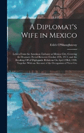 A Diplomat's Wife in Mexico: Letters From the American Embassy at Mexico City, Covering the Dramatic Period Between October 8Th, 1913, and the Breaking Off of Diplomatic Relations On April 23Rd, 1914, Together With an Account of the Occupation of Vera Cru