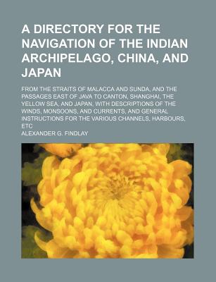 A Directory for the Navigation of the Indian Archipelago, China, and Japan, From the Straits of Malacca and Sunda, and the Passages East of Java: To Canton, Shanghai, the Yellow Sea, and Japan, With Descriptions of the Winds, Monsoons, and Currents, and G - Findlay, Alexander George