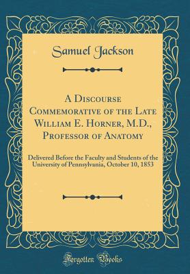 A Discourse Commemorative of the Late William E. Horner, M.D., Professor of Anatomy: Delivered Before the Faculty and Students of the University of Pennsylvania, October 10, 1853 (Classic Reprint) - Jackson, Samuel