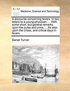 A Discourse Concerning Fevers. in Two Letters to a Young Physician. ... with Some Short, But General Remarks Upon the Pulse and Urine, ... as Also Upon the Crises, and Critical Days in Fevers.