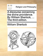 A Discourse Concerning the Divine Providence. by William Sherlock, ... the Third Edition.