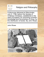 A Discourse Delivered at Warminster, July 3, 1799, Before the Society of Unitarian Christians, Established in the West of England, for Promoting Christian Knowledge and the Practice of Virtue, by the Distribution of Books. by John Rowe