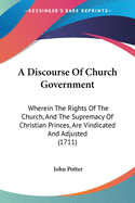 A Discourse Of Church Government: Wherein The Rights Of The Church, And The Supremacy Of Christian Princes, Are Vindicated And Adjusted (1711)