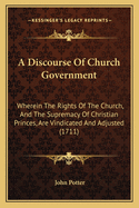 A Discourse Of Church Government: Wherein The Rights Of The Church, And The Supremacy Of Christian Princes, Are Vindicated And Adjusted (1711)