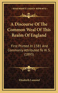 A Discourse of the Common Weal of This Realm of England: First Printed in 1581 and Commonly Attributed to W. S. (1893)