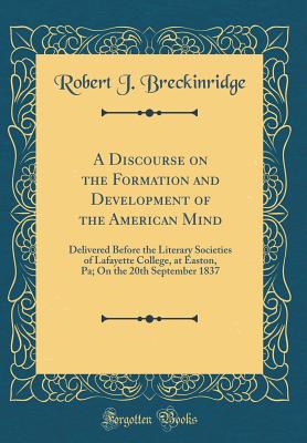 A Discourse on the Formation and Development of the American Mind: Delivered Before the Literary Societies of Lafayette College, at Easton, Pa; On the 20th September 1837 (Classic Reprint) - Breckinridge, Robert J