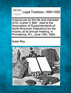 A Discourse on the Life and Character of Dr. Luther V. Bell: Read to the Association of Superintendents of North American Institutions for the Insane, at Its Annual Meeting, in Providence, R. I., June 10th, 1862 (Classic Reprint)