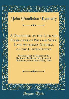 A Discourse on the Life and Character of William Wirt, Late Attorney General of the United States: Pronounced at the Request of the Baltimore Bar Before the Citizens of Baltimore, on the 20th of May, 1834 (Classic Reprint) - Kennedy, John Pendleton