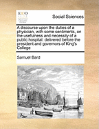 A Discourse Upon the Duties of a Physician, with Some Sentiments, on the Usefulness and Necessity of a Public Hospital: Delivered Before the President and Governors of King's College, at the Commencement, Held on the 16th of May, 1769; As Advice to Those