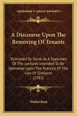 A Discourse Upon The Removing Of Tenants: Published To Serve As A Specimen Of The Lectures Intended To Be Delivered Upon The Practice Of The Law Of Scotland (1782) - Ross, Walter