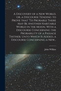 A Discovery of a New World, or, a Discourse Tending to Prove That 'tis Probable There May Be Another Habitable World in the Moon. With a Discourse Concerning the Probability of a Passage Thither. Unto Which is Added, a Discourse Concerning a New...