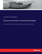 A Discussion of the Question, is the Roman Catholic Religion: in Any or in All Its Principles or Doctrines, Inimical to Civil or Religious Liberty?