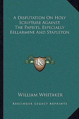 A Disputation On Holy Scripture Against The Papists, Especially Bellarmine And Stapleton - Whitaker, William
