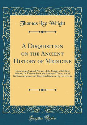A Disquisition on the Ancient History of Medicine: Comprising Critical Notices of the Origin of Medical Science, Its Vicissitudes in the Remotest Times, and of Its Reconstruction and Final Establishment by the Greeks (Classic Reprint) - Wright, Thomas Lee