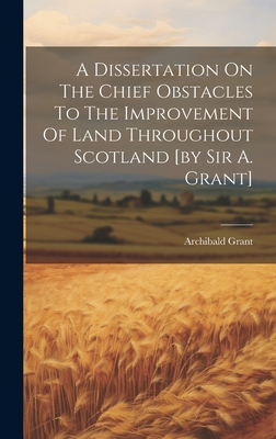 A Dissertation On The Chief Obstacles To The Improvement Of Land Throughout Scotland [by Sir A. Grant] - Archibald Grant (Sir, 2nd Bart ) (Creator)