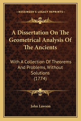 A Dissertation On The Geometrical Analysis Of The Ancients: With A Collection Of Theorems And Problems, Without Solutions (1774) - Lawson, John, Ed.D.