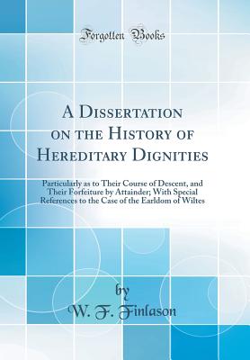 A Dissertation on the History of Hereditary Dignities: Particularly as to Their Course of Descent, and Their Forfeiture by Attainder; With Special References to the Case of the Earldom of Wiltes (Classic Reprint) - Finlason, W F