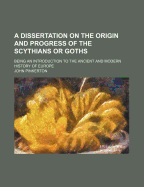 A Dissertation on the Origin and Progress of the Scythians or Goths: Being an Introduction to the Ancient and Modern History of Europe