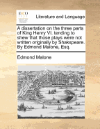 A Dissertation on the Three Parts of King Henry VI. Tending to Shew That Those Plays Were Not Written Originally by Shakspeare. by Edmond Malone, Esq.
