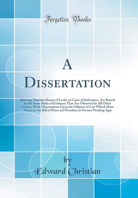 A Dissertation: Shewing That the House of Lords, in Cases of Judicature, Are Bound by the Same Rules of Evidence That Are Observed by All Other Courts; With Observations Upon the Subjects of Law Which Have Arisen in the Bill of Pains and Penalties at Pres - Christian, Edward