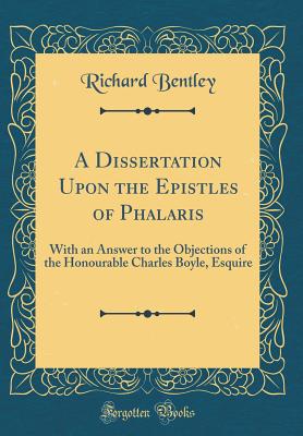 A Dissertation Upon the Epistles of Phalaris: With an Answer to the Objections of the Honourable Charles Boyle, Esquire (Classic Reprint) - Bentley, Richard