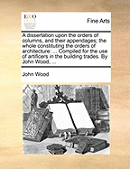 A Dissertation Upon the Orders of Columns, and Their Appendages; the Whole Constituting the Orders of Architecture: ... Compiled for the use of Artificers in the Building Trades. By John Wood,