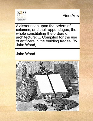 A Dissertation Upon the Orders of Columns, and Their Appendages; The Whole Constituting the Orders of Architecture: ... Compiled for the Use of Artificers in the Building Trades. by John Wood, ... - Wood, John