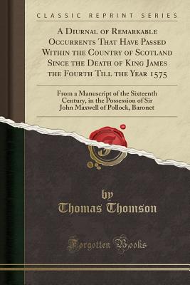 A Diurnal of Remarkable Occurrents That Have Passed Within the Country of Scotland Since the Death of King James the Fourth Till the Year 1575: From a Manuscript of the Sixteenth Century, in the Possession of Sir John Maxwell of Pollock, Baronet - Thomson, Thomas