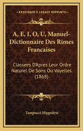 A, E, I, O, U, Manuel-Dictionnaire Des Rimes Francaises: Classees D'Apres Leur Ordre Naturel de Sons Ou Voyelles (1868)