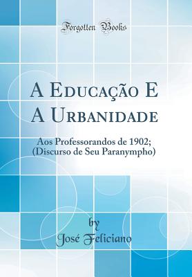 A Educa??o E a Urbanidade: Aos Professorandos de 1902; (Discurso de Seu Paranympho) (Classic Reprint) - Feliciano, Jose